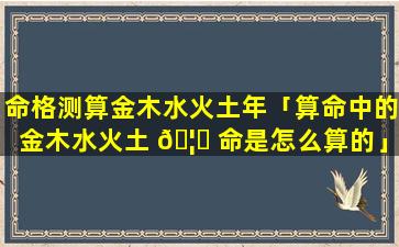 命格测算金木水火土年「算命中的金木水火土 🦉 命是怎么算的」